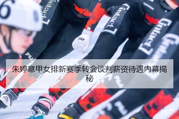 朱婷意甲女排新赛季转会谈判薪资待遇内幕揭秘
